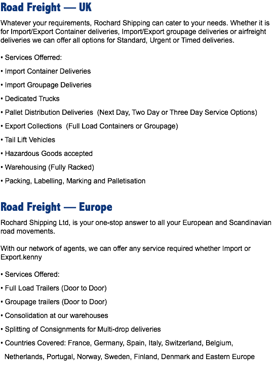 Road Freight — UK
Whatever your requirements, Rochard Shipping can cater to your needs. Whether it is for Import/Export Container deliveries, Import/Export groupage deliveries or airfreight deliveries we can offer all options for Standard, Urgent or Timed deliveries. • Services Offerred:
• Import Container Deliveries
• Import Groupage Deliveries
• Dedicated Trucks
• Pallet Distribution Deliveries (Next Day, Two Day or Three Day Service Options)
• Export Collections (Full Load Containers or Groupage)
• Tail Lift Vehicles
• Hazardous Goods accepted
• Warehousing (Fully Racked)
• Packing, Labelling, Marking and Palletisation Road Freight — Europe
Rochard Shipping Ltd, is your one-stop answer to all your European and Scandinavian road movements. With our network of agents, we can offer any service required whether Import or Export.kenny • Services Offered:
• Full Load Trailers (Door to Door)
• Groupage trailers (Door to Door)
• Consolidation at our warehouses
• Splitting of Consignments for Multi-drop deliveries
• Countries Covered: France, Germany, Spain, Italy, Switzerland, Belgium, Netherlands, Portugal, Norway, Sweden, Finland, Denmark and Eastern Europe 